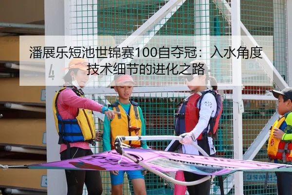 潘展乐短池世锦赛100自夺冠：入水角度技术细节的进化之路